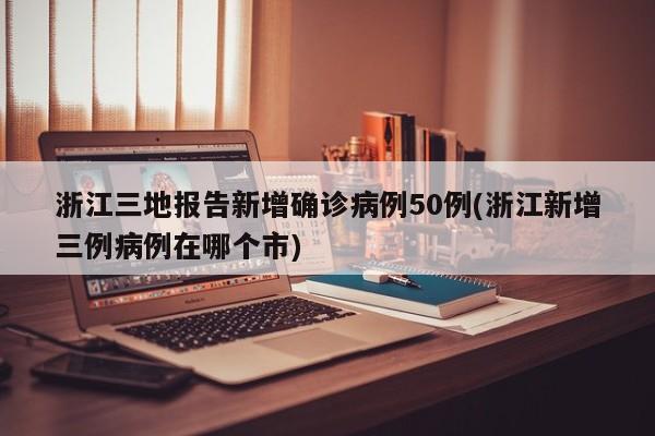 浙江三地报告新增确诊病例50例(浙江新增三例病例在哪个市)