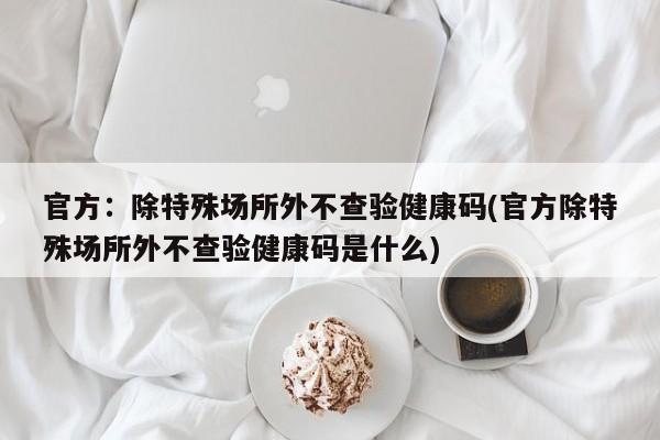 官方：除特殊场所外不查验健康码(官方除特殊场所外不查验健康码是什么)