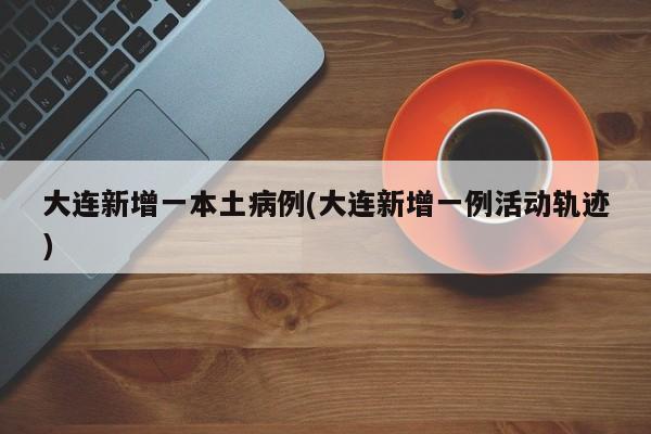 大连新增一本土病例(大连新增一例活动轨迹)