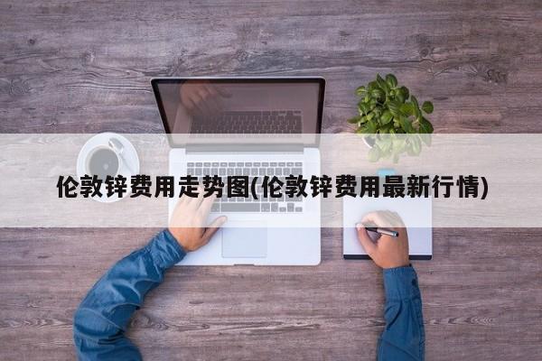 伦敦锌费用走势图(伦敦锌费用最新行情)