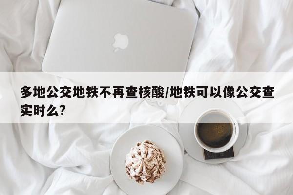 多地公交地铁不再查核酸/地铁可以像公交查实时么?