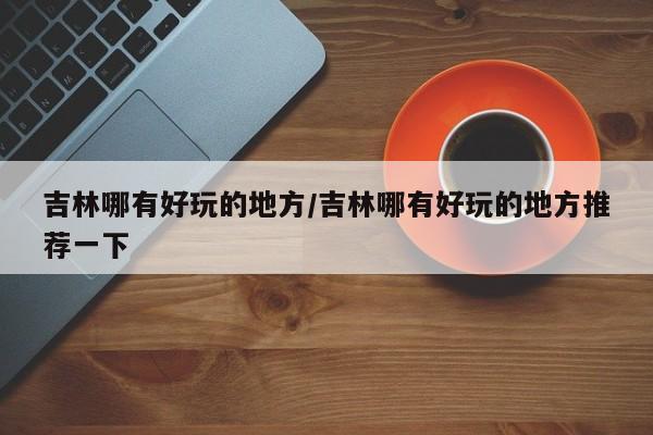 吉林哪有好玩的地方/吉林哪有好玩的地方推荐一下