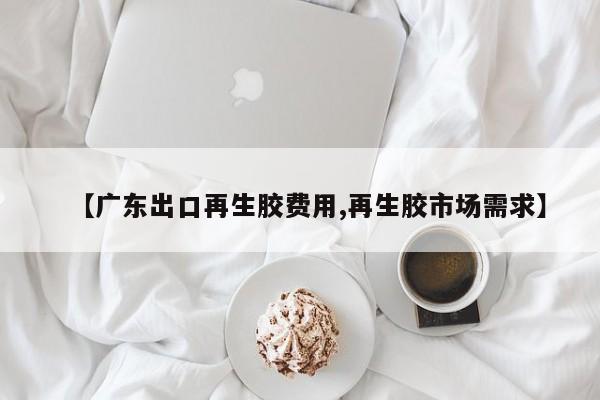 【广东出口再生胶费用,再生胶市场需求】