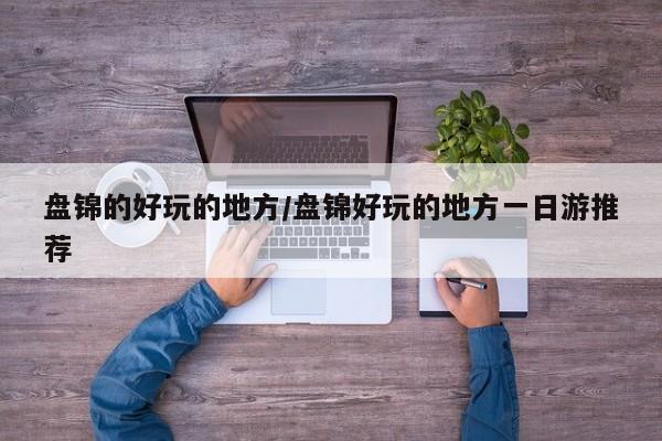 盘锦的好玩的地方/盘锦好玩的地方一日游推荐