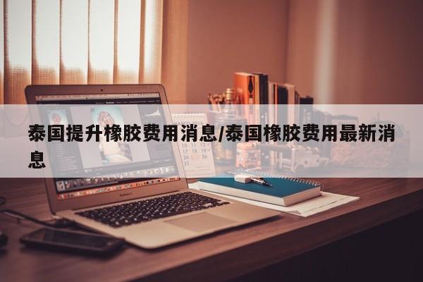 泰国提升橡胶费用消息/泰国橡胶费用最新消息