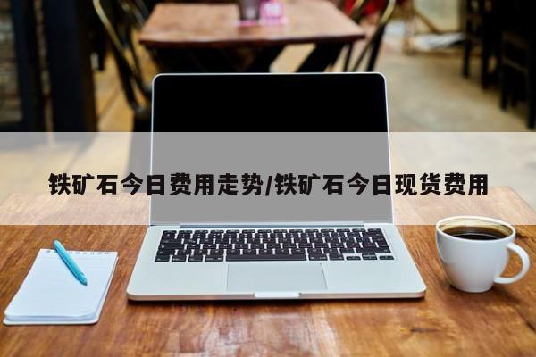 铁矿石今日费用走势/铁矿石今日现货费用