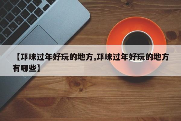 【邛崃过年好玩的地方,邛崃过年好玩的地方有哪些】