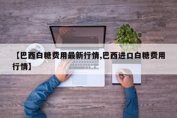 【巴西白糖费用最新行情,巴西进口白糖费用行情】