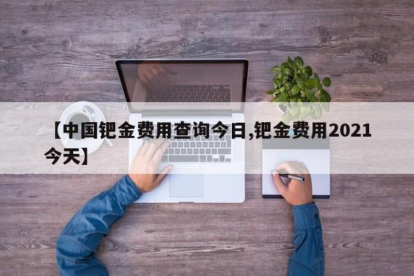 【中国钯金费用查询今日,钯金费用2021今天】