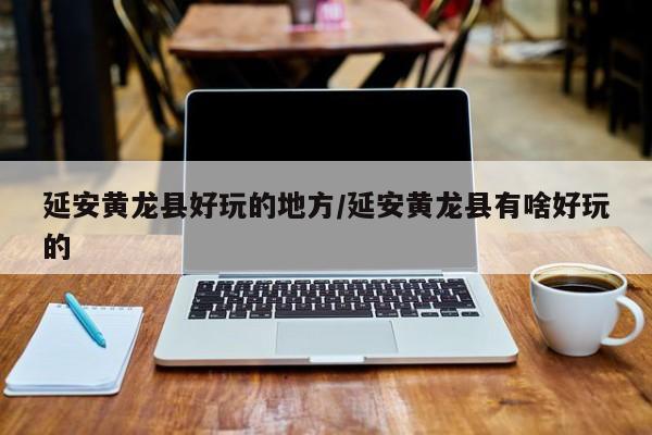 延安黄龙县好玩的地方/延安黄龙县有啥好玩的
