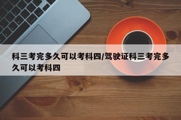 科三考完多久可以考科四/驾驶证科三考完多久可以考科四