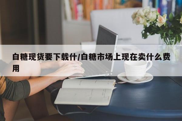 白糖现货要下载什/白糖市场上现在卖什么费用