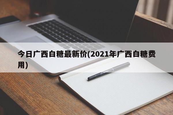 今日广西白糖最新价(2021年广西白糖费用)