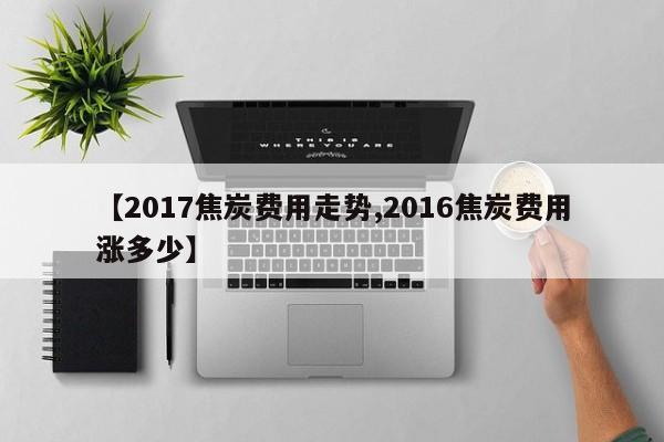 【2017焦炭费用走势,2016焦炭费用涨多少】