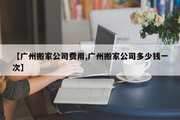 【广州搬家公司费用,广州搬家公司多少钱一次】