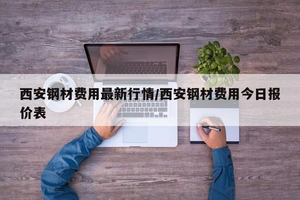 西安钢材费用最新行情/西安钢材费用今日报价表