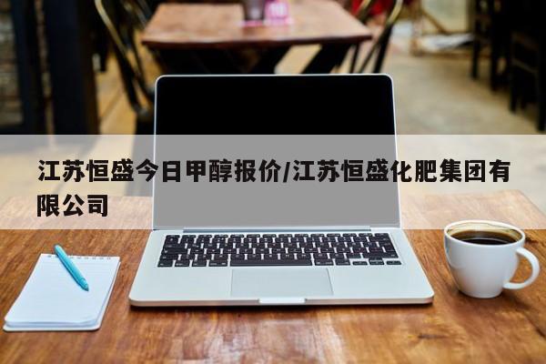 江苏恒盛今日甲醇报价/江苏恒盛化肥集团有限公司