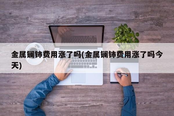 金属镧铈费用涨了吗(金属镧铈费用涨了吗今天)