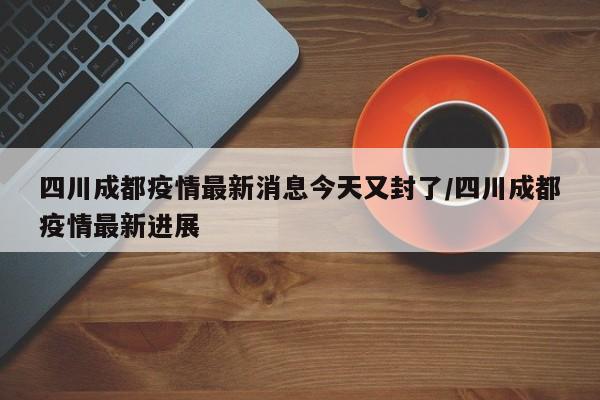 四川成都疫情最新消息今天又封了/四川成都疫情最新进展