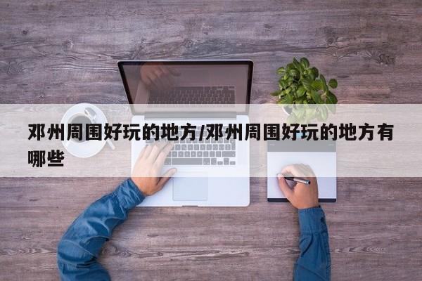 邓州周围好玩的地方/邓州周围好玩的地方有哪些