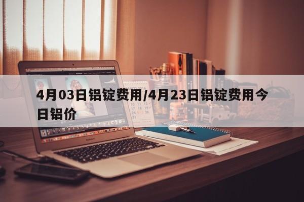 4月03日铝锭费用/4月23日铝锭费用今日铝价