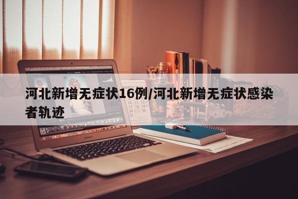 河北新增无症状16例/河北新增无症状感染者轨迹
