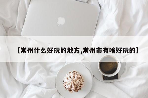 【常州什么好玩的地方,常州市有啥好玩的】