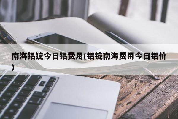 南海铝锭今日铝费用(铝锭南海费用今日铝价)