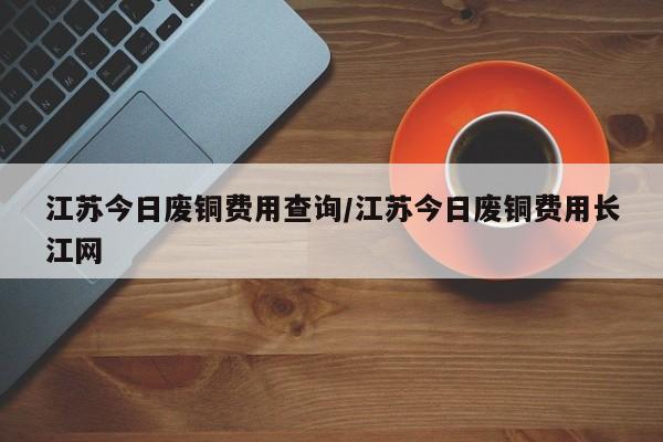 江苏今日废铜费用查询/江苏今日废铜费用长江网