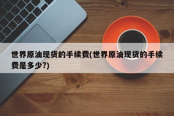 世界原油现货的手续费(世界原油现货的手续费是多少?)