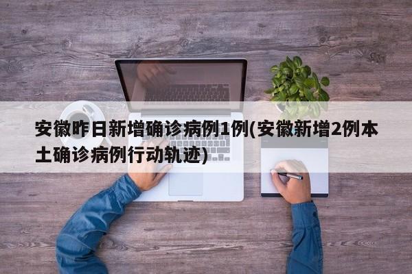 安徽昨日新增确诊病例1例(安徽新增2例本土确诊病例行动轨迹)