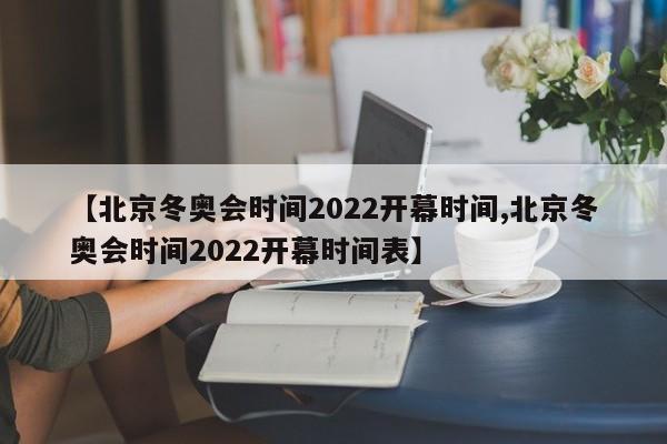 【北京冬奥会时间2022开幕时间,北京冬奥会时间2022开幕时间表】