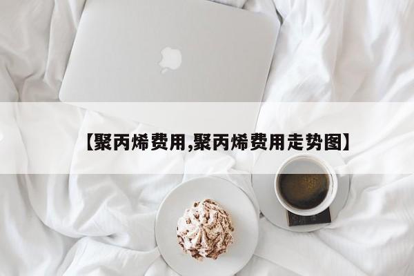【聚丙烯费用,聚丙烯费用走势图】