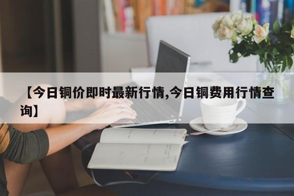【今日铜价即时最新行情,今日铜费用行情查询】