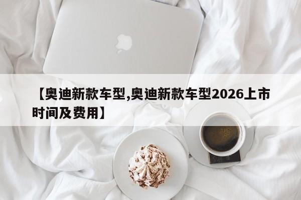 【奥迪新款车型,奥迪新款车型2026上市时间及费用】