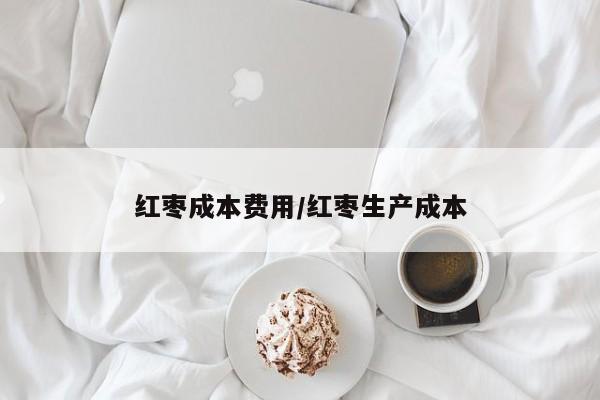红枣成本费用/红枣生产成本