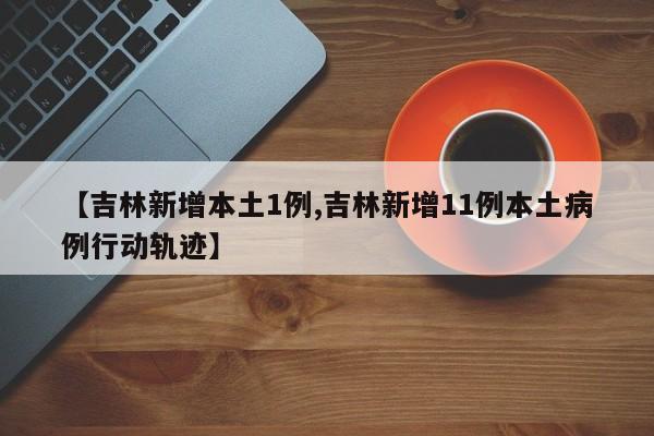 【吉林新增本土1例,吉林新增11例本土病例行动轨迹】