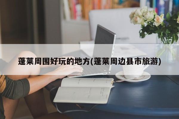 蓬莱周围好玩的地方(蓬莱周边县市旅游)