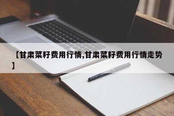 【甘肃菜籽费用行情,甘肃菜籽费用行情走势】