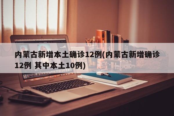内蒙古新增本土确诊12例(内蒙古新增确诊12例 其中本土10例)