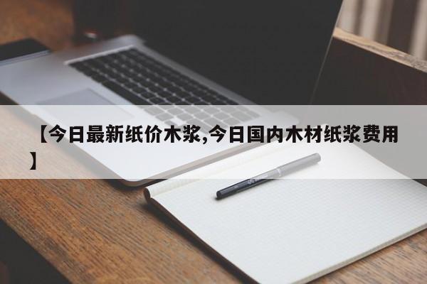 【今日最新纸价木浆,今日国内木材纸浆费用】