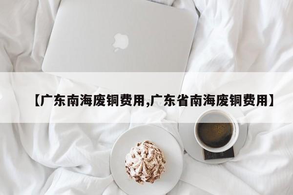 【广东南海废铜费用,广东省南海废铜费用】