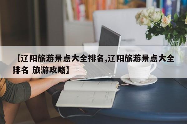 【辽阳旅游景点大全排名,辽阳旅游景点大全排名 旅游攻略】