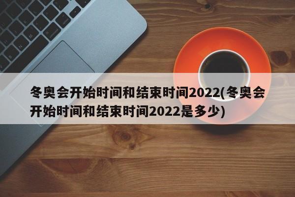 冬奥会开始时间和结束时间2022(冬奥会开始时间和结束时间2022是多少)