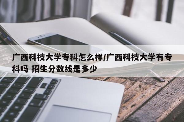 广西科技大学专科怎么样/广西科技大学有专科吗 招生分数线是多少