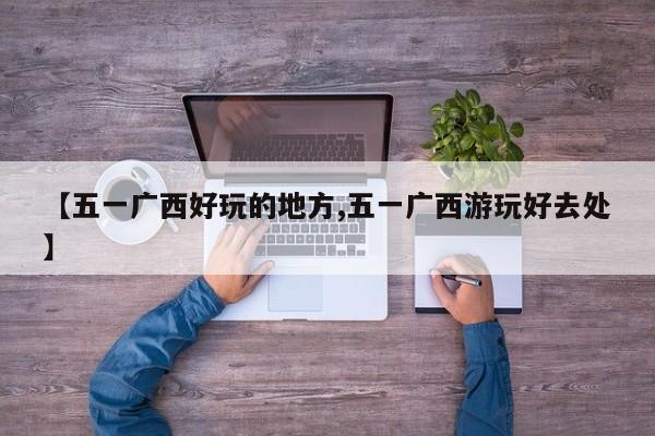 【五一广西好玩的地方,五一广西游玩好去处】