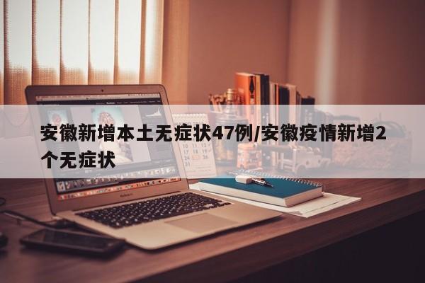安徽新增本土无症状47例/安徽疫情新增2个无症状