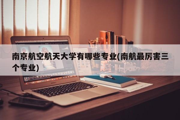 南京航空航天大学有哪些专业(南航最厉害三个专业)