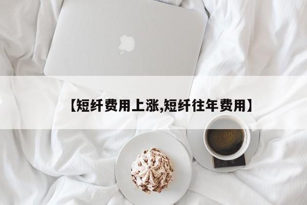 【短纤费用上涨,短纤往年费用】