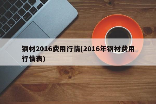 钢材2016费用行情(2016年钢材费用行情表)